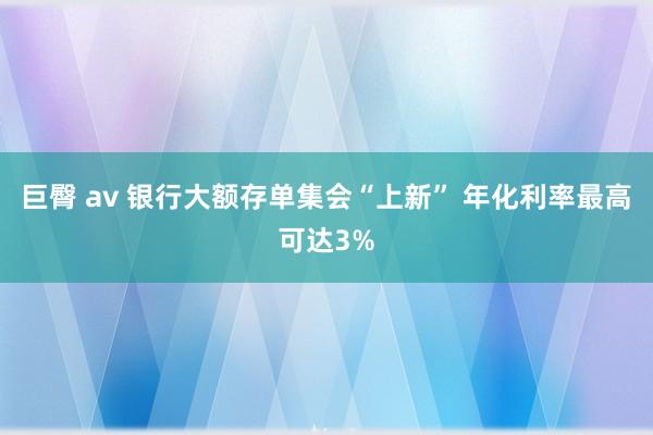 巨臀 av 银行大额存单集会“上新” 年化利率最高可达3%