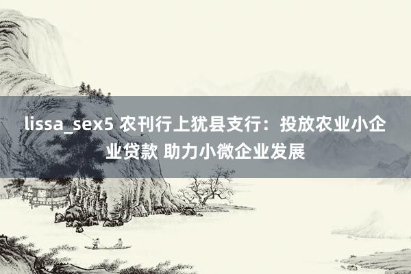 lissa_sex5 农刊行上犹县支行：投放农业小企业贷款 助力小微企业发展