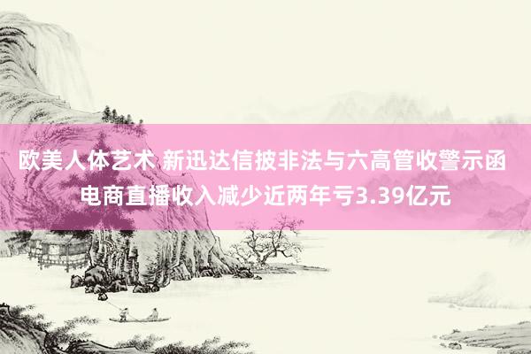 欧美人体艺术 新迅达信披非法与六高管收警示函 电商直播收入减少近两年亏3.39亿元