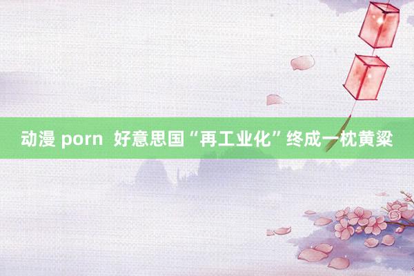 动漫 porn  好意思国“再工业化”终成一枕黄粱