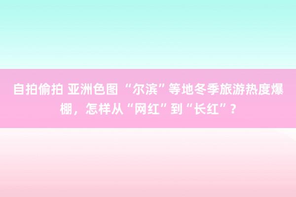 自拍偷拍 亚洲色图 “尔滨”等地冬季旅游热度爆棚，怎样从“网红”到“长红”？