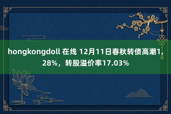 hongkongdoll 在线 12月11日春秋转债高潮1.28%，转股溢价率17.03%