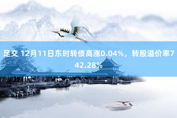 足交 12月11日东时转债高涨0.04%，转股溢价率742.28%