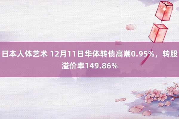 日本人体艺术 12月11日华体转债高潮0.95%，转股溢价率149.86%