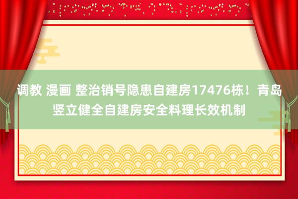 调教 漫画 整治销号隐患自建房17476栋！青岛竖立健全自建房安全料理长效机制