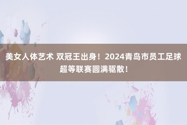 美女人体艺术 双冠王出身！2024青岛市员工足球超等联赛圆满驱散！