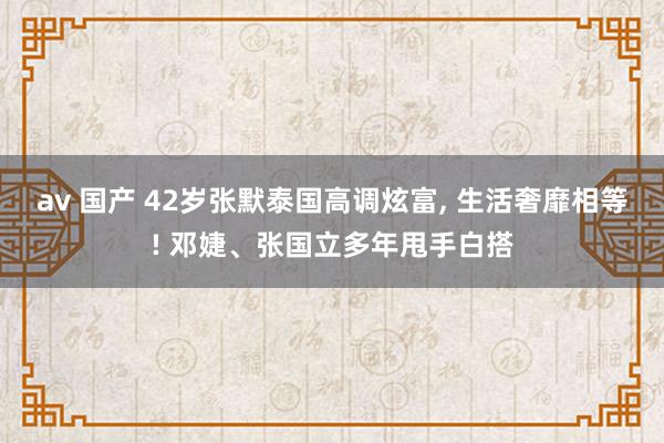 av 国产 42岁张默泰国高调炫富, 生活奢靡相等! 邓婕、张国立多年甩手白搭