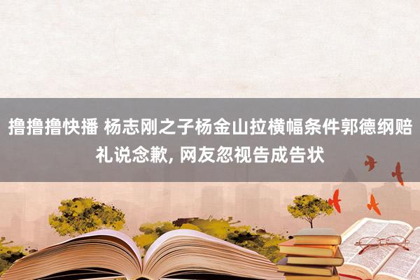 撸撸撸快播 杨志刚之子杨金山拉横幅条件郭德纲赔礼说念歉， 网友忽视告成告状