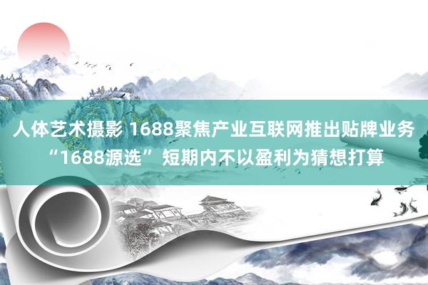 人体艺术摄影 1688聚焦产业互联网推出贴牌业务“1688源选” 短期内不以盈利为猜想打算