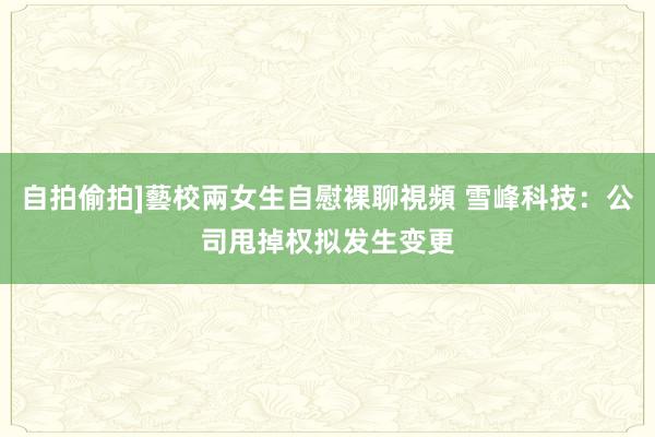 自拍偷拍]藝校兩女生自慰裸聊視頻 雪峰科技：公司甩掉权拟发生变更