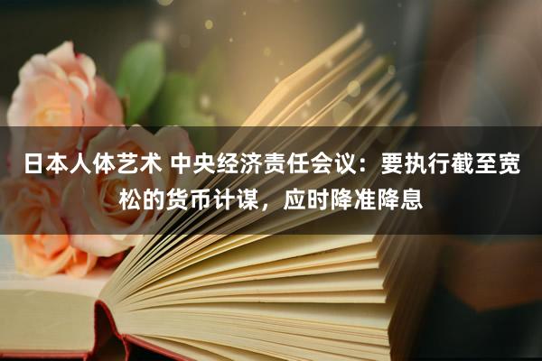 日本人体艺术 中央经济责任会议：要执行截至宽松的货币计谋，应时降准降息