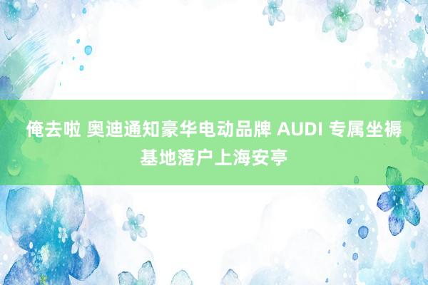 俺去啦 奥迪通知豪华电动品牌 AUDI 专属坐褥基地落户上海安亭