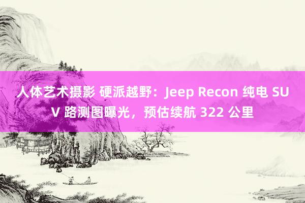 人体艺术摄影 硬派越野：Jeep Recon 纯电 SUV 路测图曝光，预估续航 322 公里