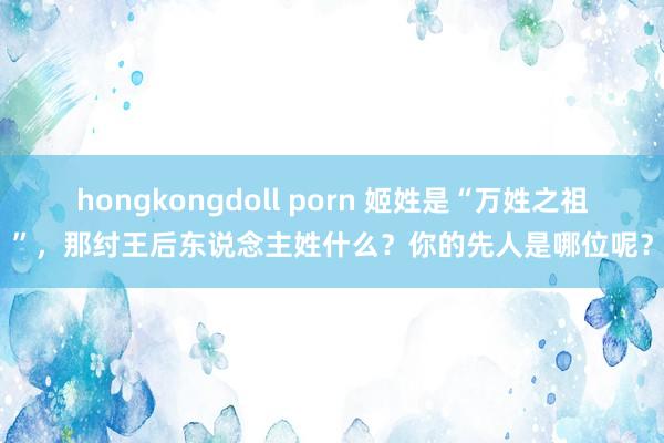 hongkongdoll porn 姬姓是“万姓之祖”，那纣王后东说念主姓什么？你的先人是哪位呢？