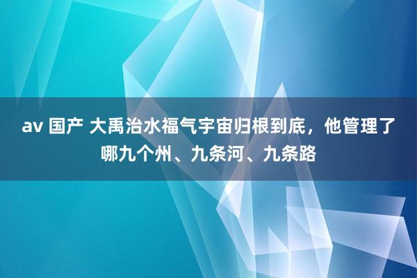 av 国产 大禹治水福气宇宙归根到底，他管理了哪九个州、九条河、九条路