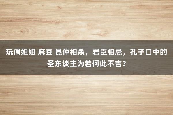 玩偶姐姐 麻豆 昆仲相杀，君臣相忌，孔子口中的圣东谈主为若何此不吉？