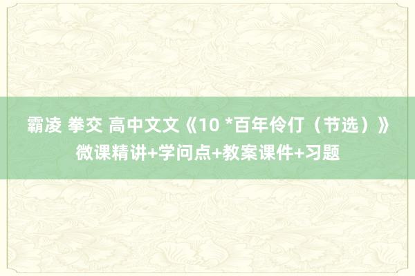 霸凌 拳交 高中文文《10 *百年伶仃（节选）》微课精讲+学问点+教案课件+习题