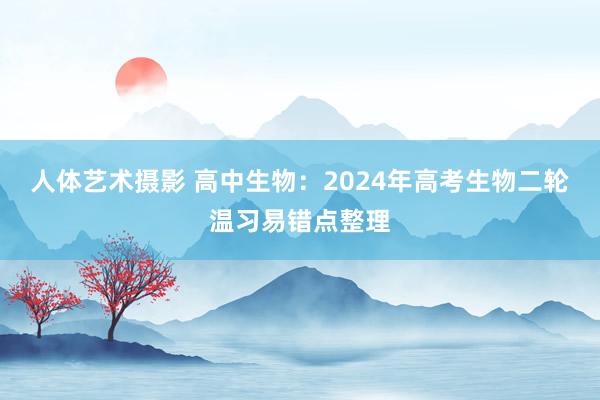 人体艺术摄影 高中生物：2024年高考生物二轮温习易错点整理