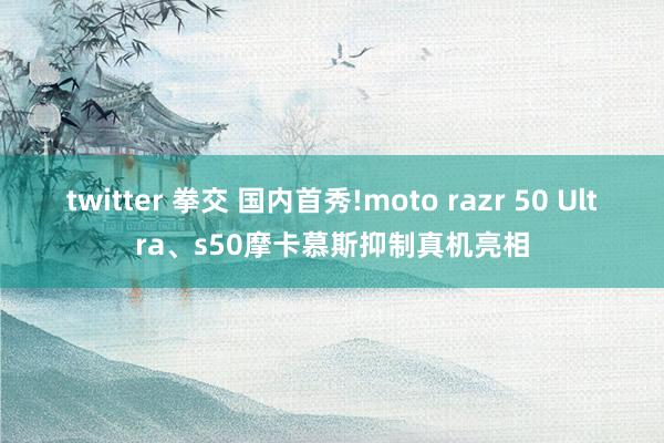 twitter 拳交 国内首秀!moto razr 50 Ultra、s50摩卡慕斯抑制真机亮相