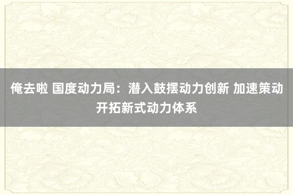 俺去啦 国度动力局：潜入鼓摆动力创新 加速策动开拓新式动力体系