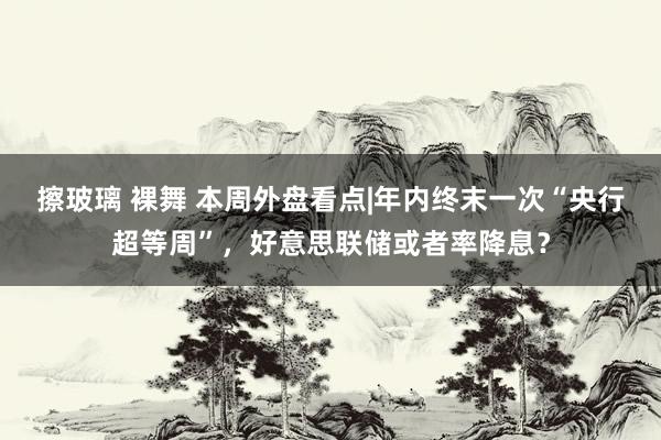 擦玻璃 裸舞 本周外盘看点|年内终末一次“央行超等周”，好意思联储或者率降息？