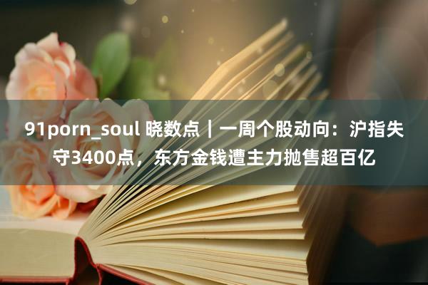 91porn_soul 晓数点｜一周个股动向：沪指失守3400点，东方金钱遭主力抛售超百亿