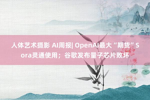 人体艺术摄影 AI周报| OpenAI最大“期货”Sora灵通使用；谷歌发布量子芯片败坏