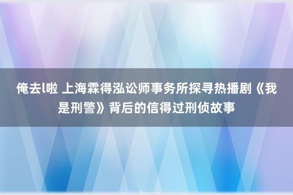 俺去l啦 上海霖得泓讼师事务所探寻热播剧《我是刑警》背后的信得过刑侦故事