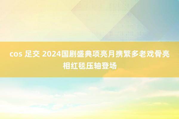 cos 足交 2024国剧盛典项亮月携繁多老戏骨亮相红毯压轴登场