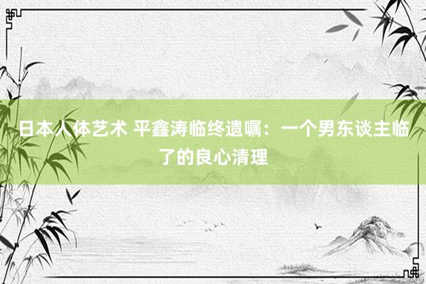 日本人体艺术 平鑫涛临终遗嘱：一个男东谈主临了的良心清理