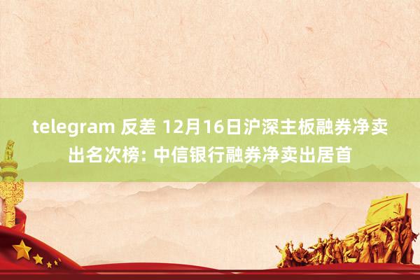 telegram 反差 12月16日沪深主板融券净卖出名次榜: 中信银行融券净卖出居首