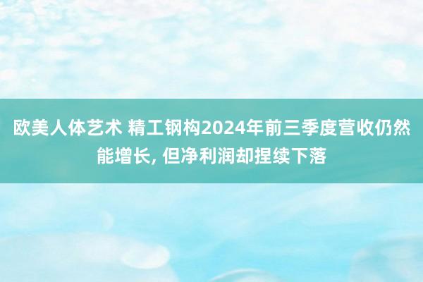 欧美人体艺术 精工钢构2024年前三季度营收仍然能增长， 但净利润却捏续下落