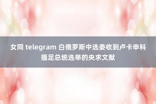 女同 telegram 白俄罗斯中选委收到卢卡申科插足总统选举的央求文献