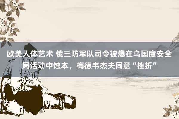 欧美人体艺术 俄三防军队司令被爆在乌国度安全局活动中蚀本，梅德韦杰夫同意“挫折”