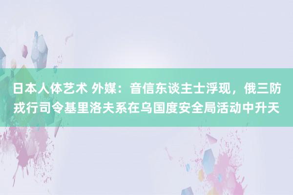 日本人体艺术 外媒：音信东谈主士浮现，俄三防戎行司令基里洛夫系在乌国度安全局活动中升天