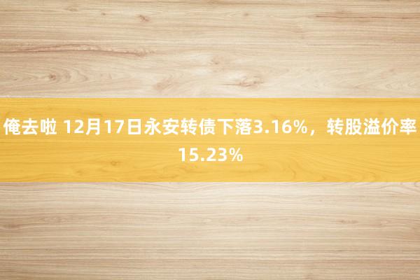 俺去啦 12月17日永安转债下落3.16%，转股溢价率15.23%