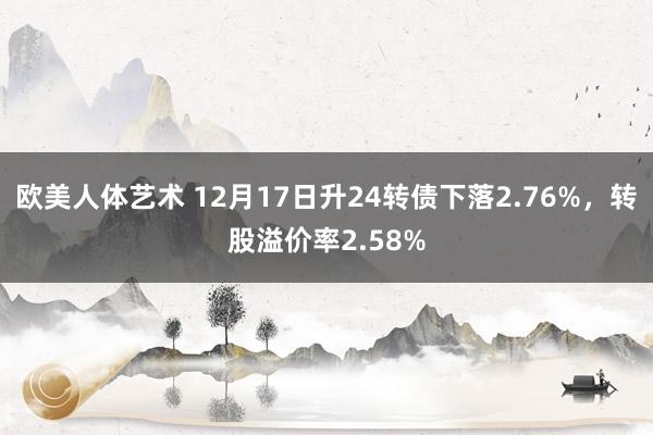 欧美人体艺术 12月17日升24转债下落2.76%，转股溢价率2.58%