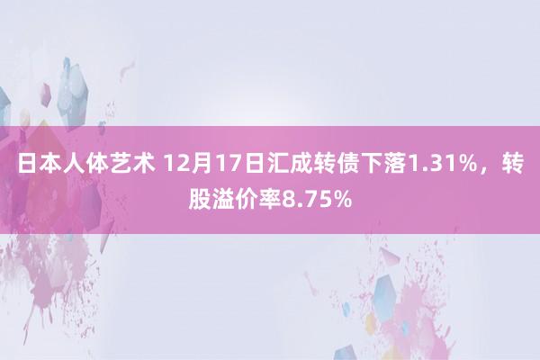 日本人体艺术 12月17日汇成转债下落1.31%，转股溢价率8.75%