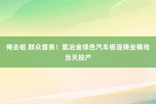 俺去啦 群众首条！氢冶金绿色汽车板连铸坐褥线当天投产