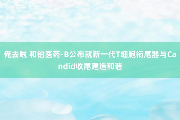 俺去啦 和铂医药-B公布就新一代T细胞衔尾器与Candid收尾建造和谐