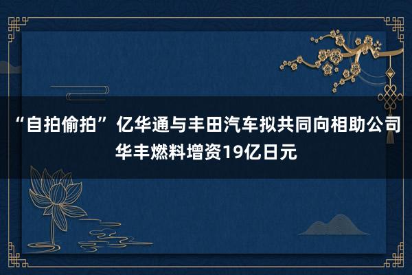 “自拍偷拍” 亿华通与丰田汽车拟共同向相助公司华丰燃料增资19亿日元