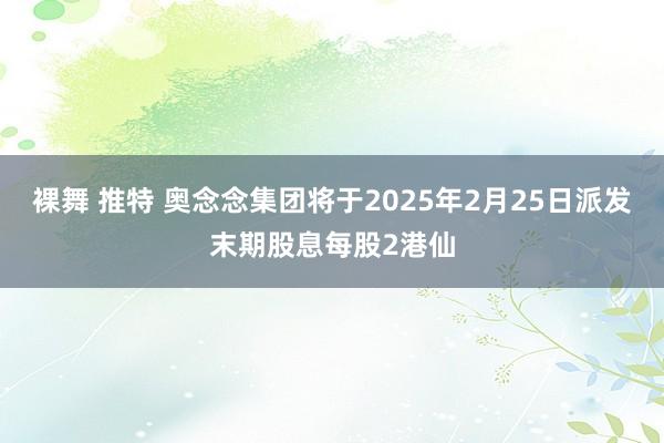 裸舞 推特 奥念念集团将于2025年2月25日派发末期股息每股2港仙