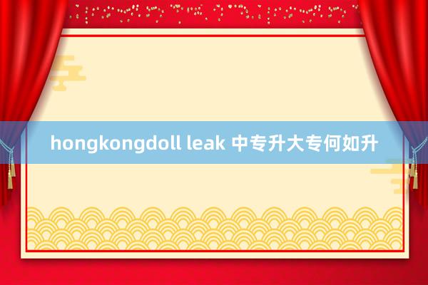 hongkongdoll leak 中专升大专何如升