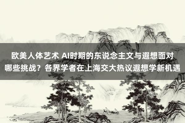 欧美人体艺术 AI时期的东说念主文与遐想面对哪些挑战？各界学者在上海交大热议遐想学新机遇