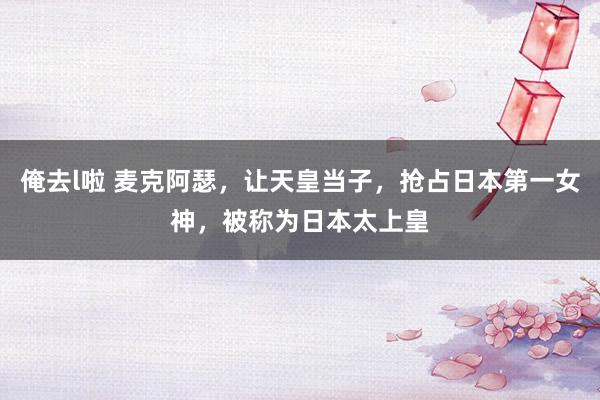 俺去l啦 麦克阿瑟，让天皇当子，抢占日本第一女神，被称为日本太上皇