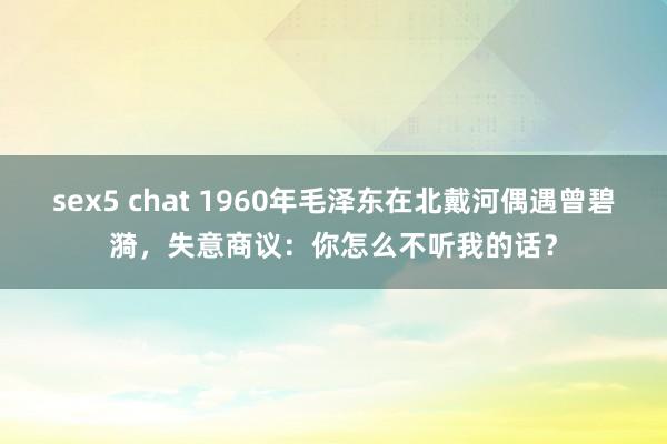 sex5 chat 1960年毛泽东在北戴河偶遇曾碧漪，失意商议：你怎么不听我的话？