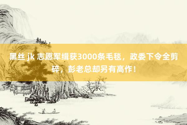 黑丝 jk 志愿军缉获3000条毛毯，政委下令全剪碎，彭老总却另有高作！