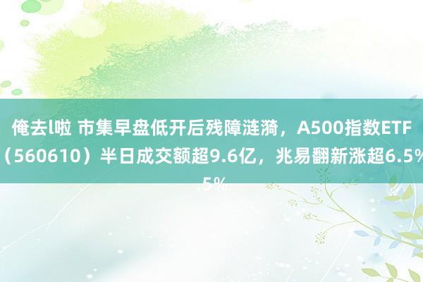 俺去l啦 市集早盘低开后残障涟漪，A500指数ETF（560610）半日成交额超9.6亿，兆易翻新涨超6.5%