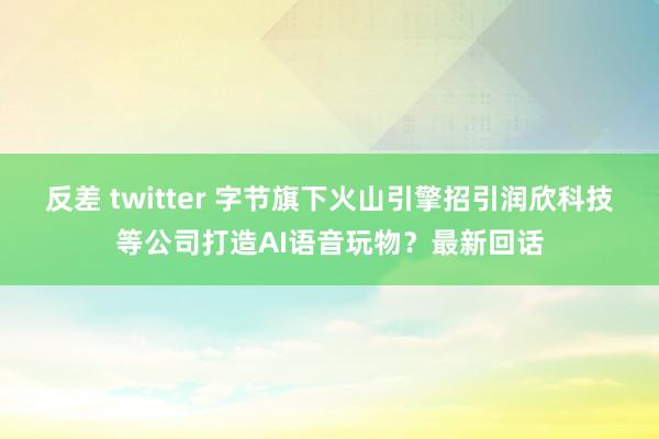 反差 twitter 字节旗下火山引擎招引润欣科技等公司打造AI语音玩物？最新回话