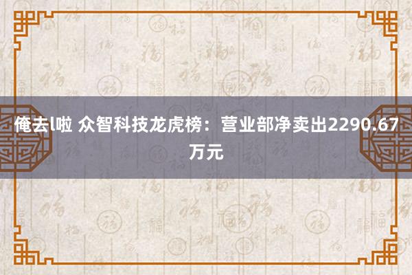 俺去l啦 众智科技龙虎榜：营业部净卖出2290.67万元